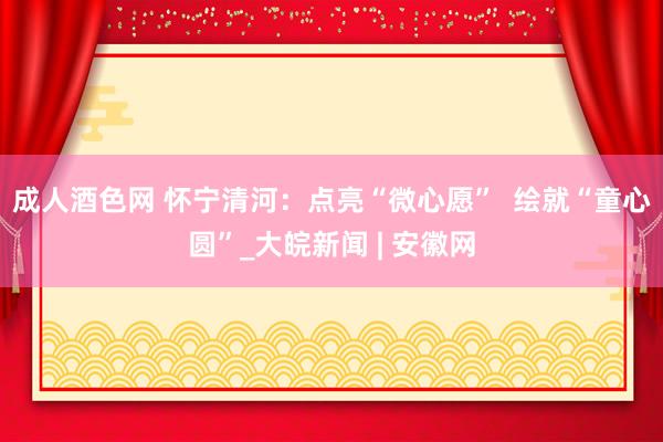 成人酒色网 怀宁清河：点亮“微心愿”  绘就“童心圆”_大皖新闻 | 安徽网