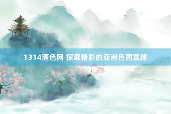 1314酒色网 探索精彩的亚洲色图寰球