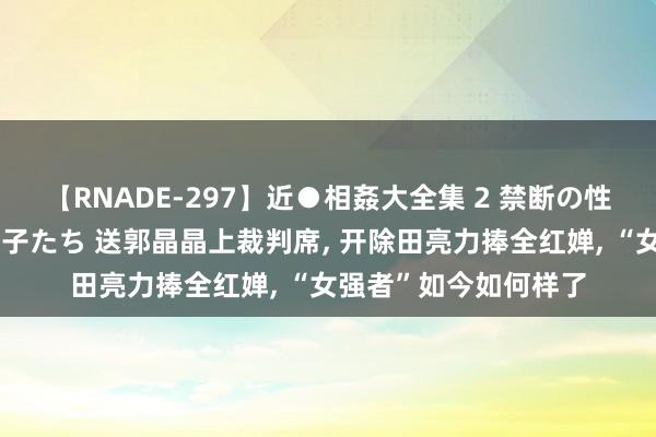 【RNADE-297】近●相姦大全集 2 禁断の性愛に堕ちた義母と息子たち 送郭晶晶上裁判席， 开除田亮力捧全红婵， “女强者”如今如何样了