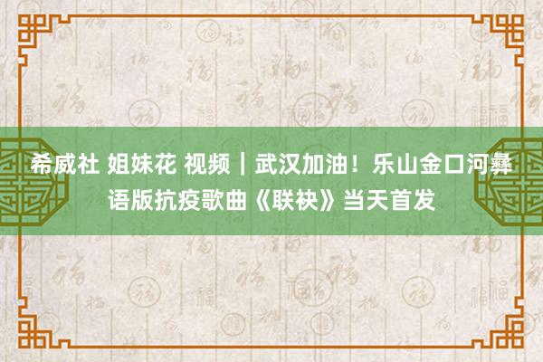 希威社 姐妹花 视频｜武汉加油！乐山金口河彝语版抗疫歌曲《联袂》当天首发