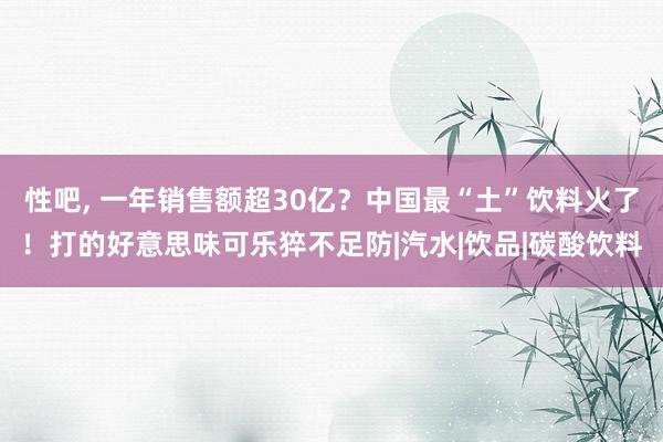 性吧， 一年销售额超30亿？中国最“土”饮料火了！打的好意思味可乐猝不足防|汽水|饮品|碳酸饮料