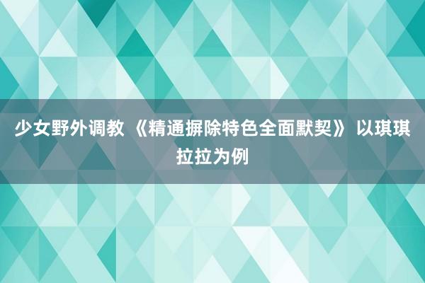 少女野外调教 《精通摒除特色全面默契》 以琪琪拉拉为例