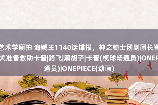 艺术学厕拍 海贼王1140话谍报，神之骑士团副团长登场，战国赤犬准备救助卡普|路飞|黑胡子|卡普(榄球畅通员)|ONEPIECE(动画)