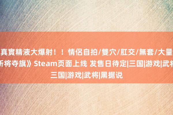 真實精液大爆射！！情侶自拍/雙穴/肛交/無套/大量噴精 《斩将夺旗》Steam页面上线 发售日待定|三国|游戏|武将|黑据说