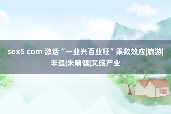 sex5 com 激活“一业兴百业旺”乘数效应|旅游|非遗|朱鼎健|文旅产业