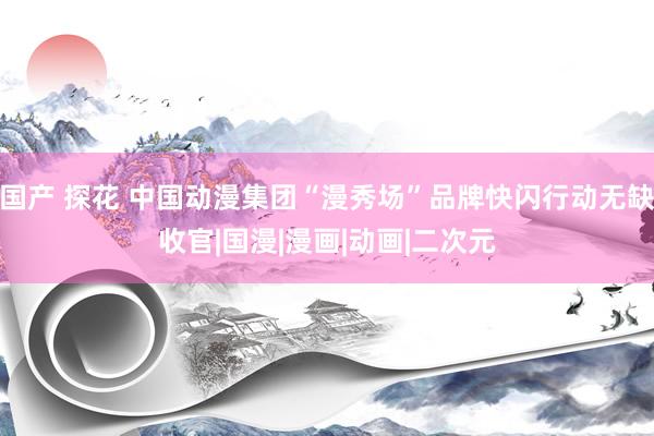 国产 探花 中国动漫集团“漫秀场”品牌快闪行动无缺收官|国漫|漫画|动画|二次元