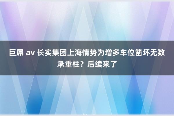 巨屌 av 长实集团上海情势为增多车位凿坏无数承重柱？后续来了
