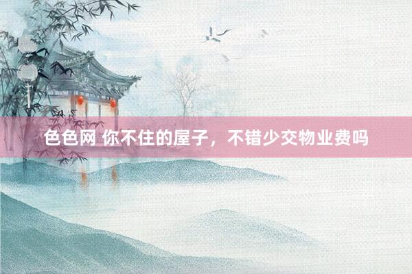 色色网 你不住的屋子，不错少交物业费吗