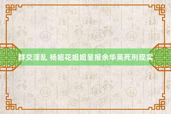 群交淫乱 杨妞花姐姐呈报余华英死刑现实