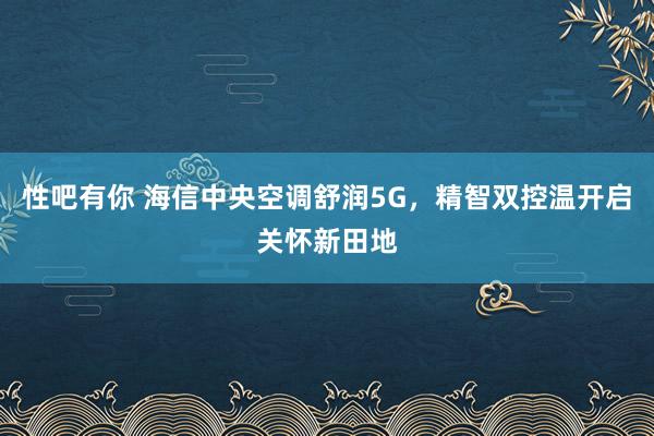 性吧有你 海信中央空调舒润5G，精智双控温开启关怀新田地
