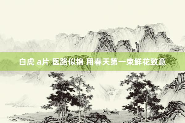 白虎 a片 医路似锦 用春天第一束鲜花致意