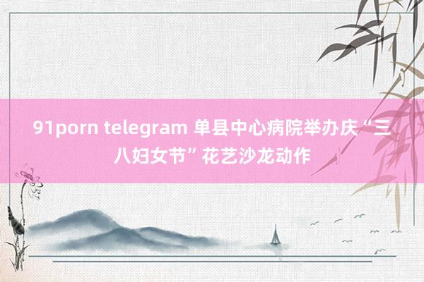 91porn telegram 单县中心病院举办庆“三八妇女节”花艺沙龙动作
