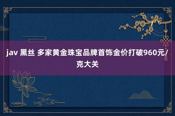 jav 黑丝 多家黄金珠宝品牌首饰金价打破960元/克大关