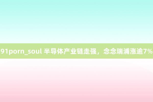 91porn_soul 半导体产业链走强，念念瑞浦涨逾7%
