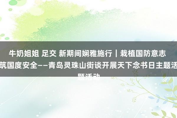 牛奶姐姐 足交 新期间娴雅施行｜栽植国防意志 共筑国度安全——青岛灵珠山街谈开展天下念书日主题活动