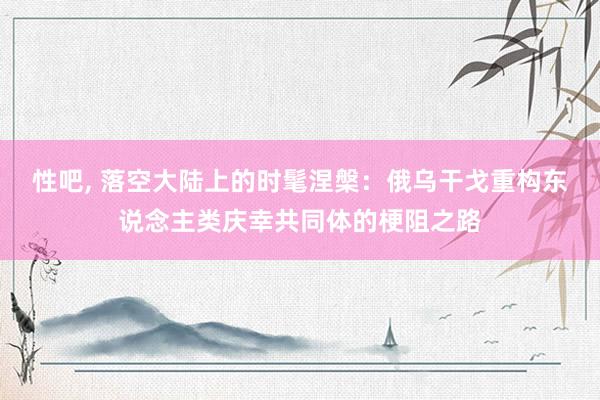 性吧， 落空大陆上的时髦涅槃：俄乌干戈重构东说念主类庆幸共同体的梗阻之路