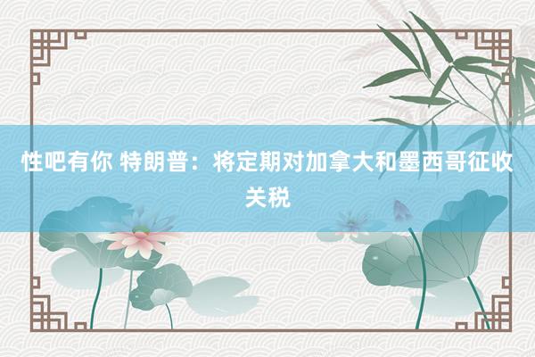 性吧有你 特朗普：将定期对加拿大和墨西哥征收关税