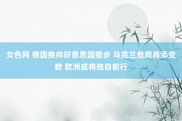 女色网 德国换帅好意思国撤步 乌克兰危局再添变数 欧洲或将独自前行
