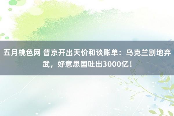 五月桃色网 普京开出天价和谈账单：乌克兰割地弃武，好意思国吐出3000亿！