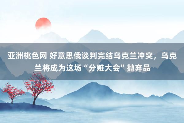亚洲桃色网 好意思俄谈判完结乌克兰冲突，乌克兰将成为这场“分赃大会”抛弃品