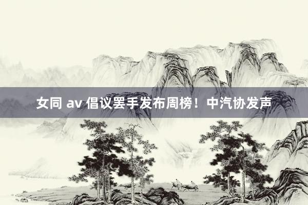 女同 av 倡议罢手发布周榜！中汽协发声