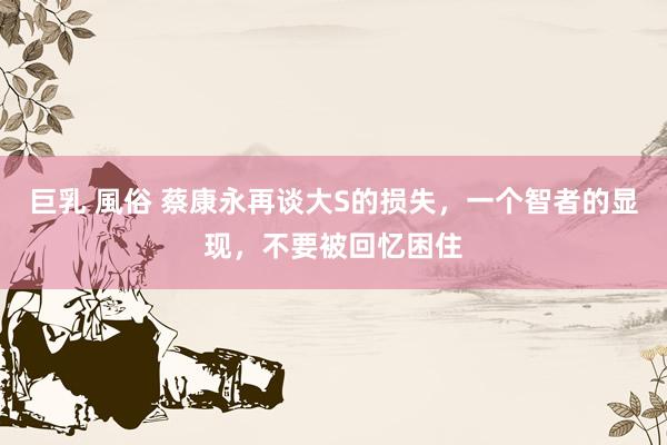 巨乳 風俗 蔡康永再谈大S的损失，一个智者的显现，不要被回忆困住