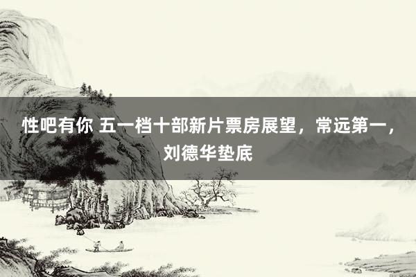 性吧有你 五一档十部新片票房展望，常远第一，刘德华垫底