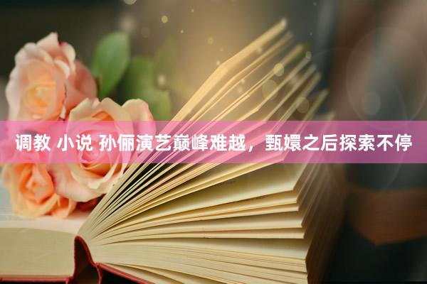 调教 小说 孙俪演艺巅峰难越，甄嬛之后探索不停