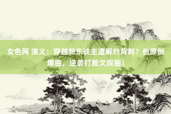 女色网 演义：穿越新东谈主遭解约背刺？他原创爆曲，逆袭打脸文娱圈！