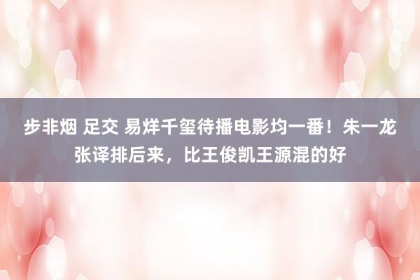 步非烟 足交 易烊千玺待播电影均一番！朱一龙张译排后来，比王俊凯王源混的好