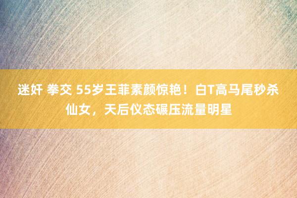 迷奸 拳交 55岁王菲素颜惊艳！白T高马尾秒杀仙女，天后仪态碾压流量明星
