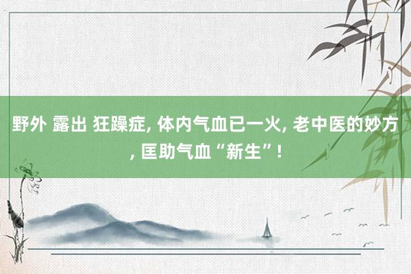 野外 露出 狂躁症， 体内气血已一火， 老中医的妙方， 匡助气血“新生”!