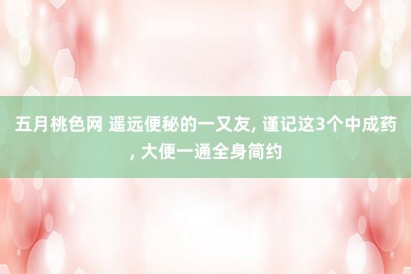 五月桃色网 遥远便秘的一又友， 谨记这3个中成药， 大便一通全身简约