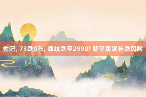 性吧， 73跌0涨， 螺纹跌至2990! 疑望废钢补跌风险