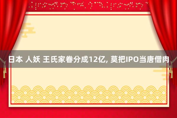 日本 人妖 王氏家眷分成12亿， 莫把IPO当唐僧肉