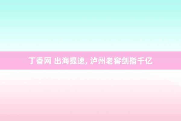 丁香网 出海提速， 泸州老窖剑指千亿
