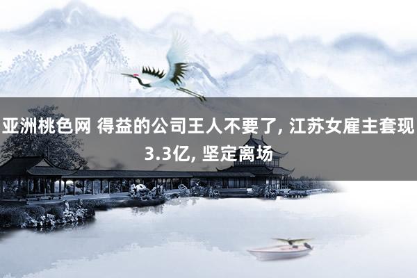 亚洲桃色网 得益的公司王人不要了， 江苏女雇主套现3.3亿， 坚定离场