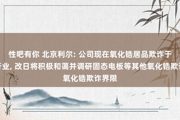 性吧有你 北京利尔: 公司现在氧化锆居品欺诈于耐材行业， 改日将积极和蔼并调研固态电板等其他氧化锆欺诈界限