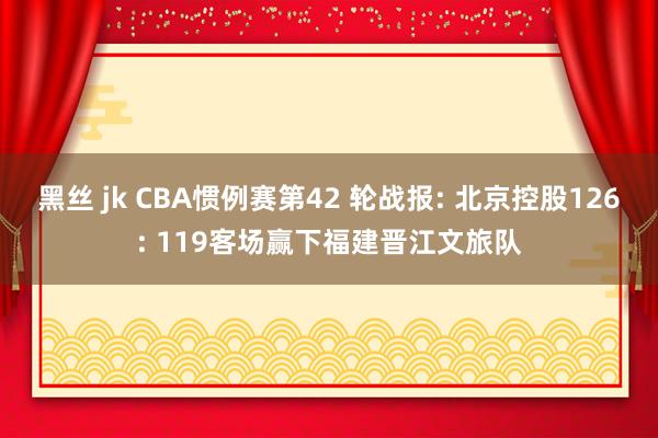 黑丝 jk CBA惯例赛第42 轮战报: 北京控股126: 119客场赢下福建晋江文旅队