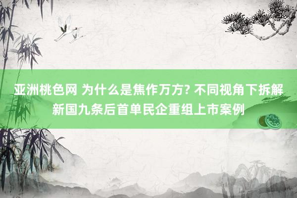 亚洲桃色网 为什么是焦作万方? 不同视角下拆解新国九条后首单民企重组上市案例