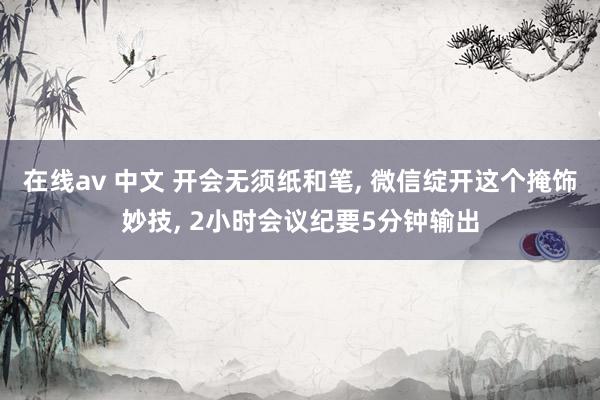在线av 中文 开会无须纸和笔， 微信绽开这个掩饰妙技， 2小时会议纪要5分钟输出