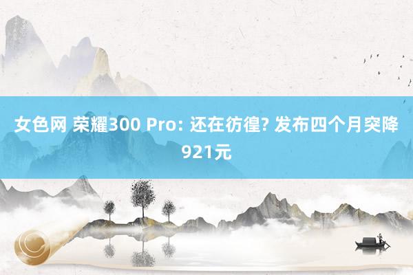 女色网 荣耀300 Pro: 还在彷徨? 发布四个月突降921元