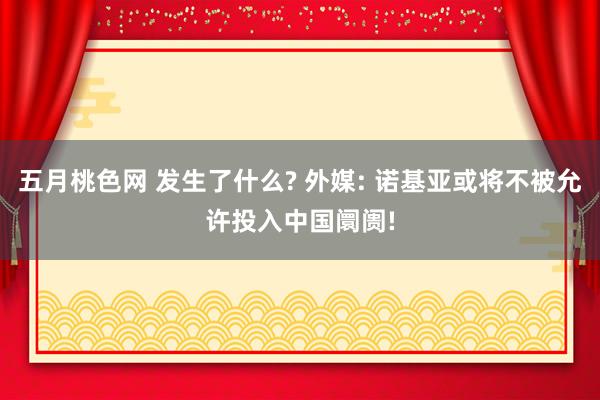 五月桃色网 发生了什么? 外媒: 诺基亚或将不被允许投入中国阛阓!
