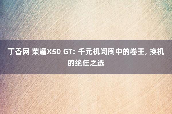 丁香网 荣耀X50 GT: 千元机阛阓中的卷王， 换机的绝佳之选