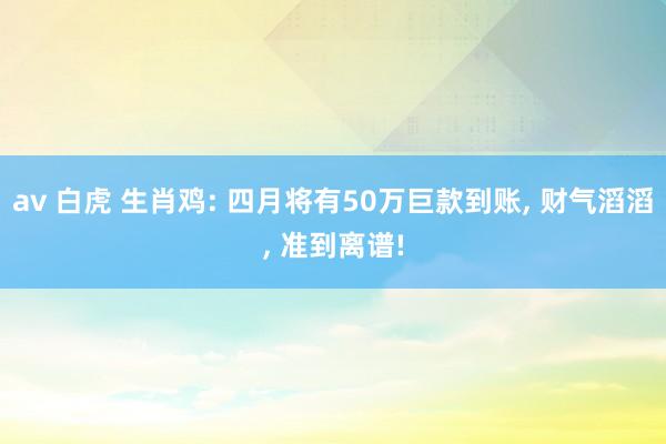 av 白虎 生肖鸡: 四月将有50万巨款到账， 财气滔滔， 准到离谱!