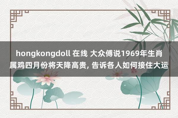 hongkongdoll 在线 大众傅说1969年生肖属鸡四月份将天降高贵， 告诉各人如何接住大运