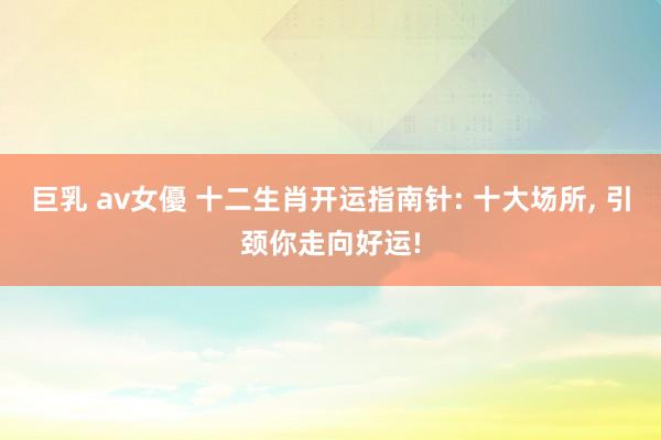巨乳 av女優 十二生肖开运指南针: 十大场所， 引颈你走向好运!