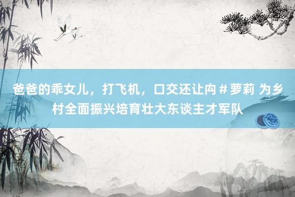 爸爸的乖女儿，打飞机，口交还让禸＃萝莉 为乡村全面振兴培育壮大东谈主才军队