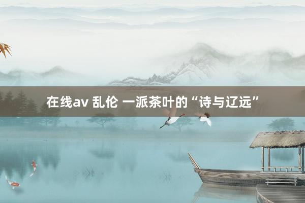 在线av 乱伦 一派茶叶的“诗与辽远”