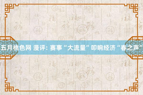 五月桃色网 漫评: 赛事“大流量”叩响经济“春之声”